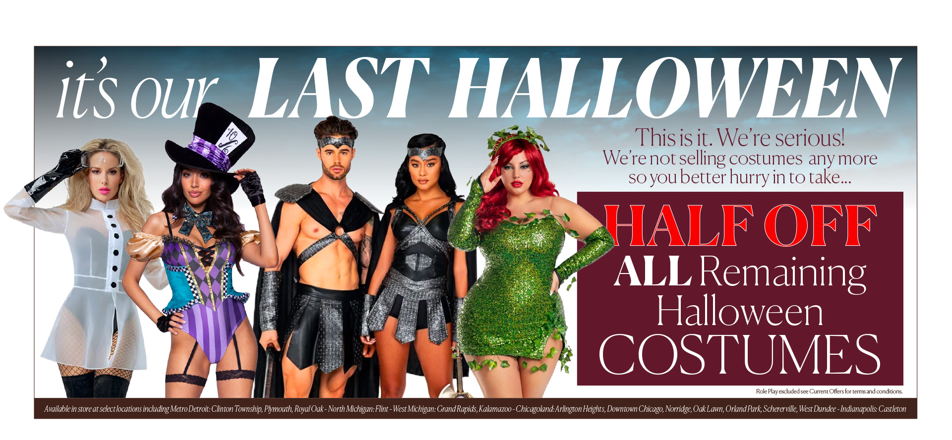 it's our LAST HALLOWEEN - This is it. We’re serious!  We’re not selling costumes  any more so you better hurry in to take... HALF OFF  ALL Remaining Halloween COSTUMES - in store & online