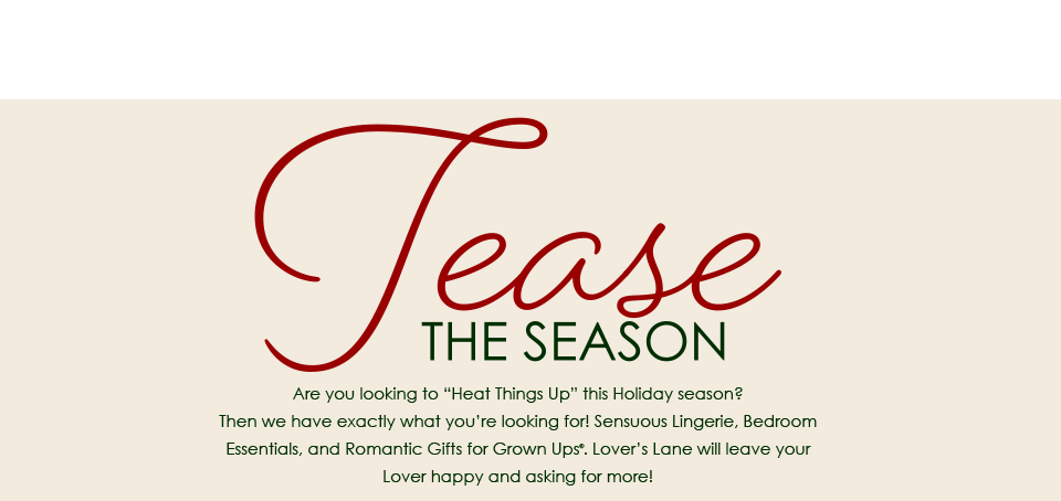 Tease the Season - Are you looking to “Heat Things Up” this Holiday season?  Then we have exactly what you’re looking for! Sensuous Lingerie, Bedroom Essentials, and Romantic Gifts for Grown Ups . Lover’s Lane will leave your  Lover happy and asking for