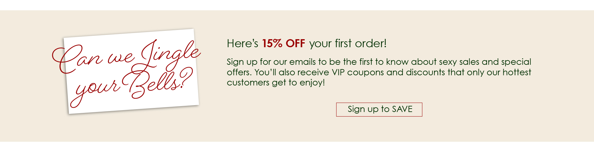 Let us Jingle Your Bells! - Here’s 15% OFF your first order! - Sign up for our emails to be the first to know about sexy sales and special offers. You’ll also receive VIP coupons and discounts that only our hottest customers get to enjoy! Sign Up to Save