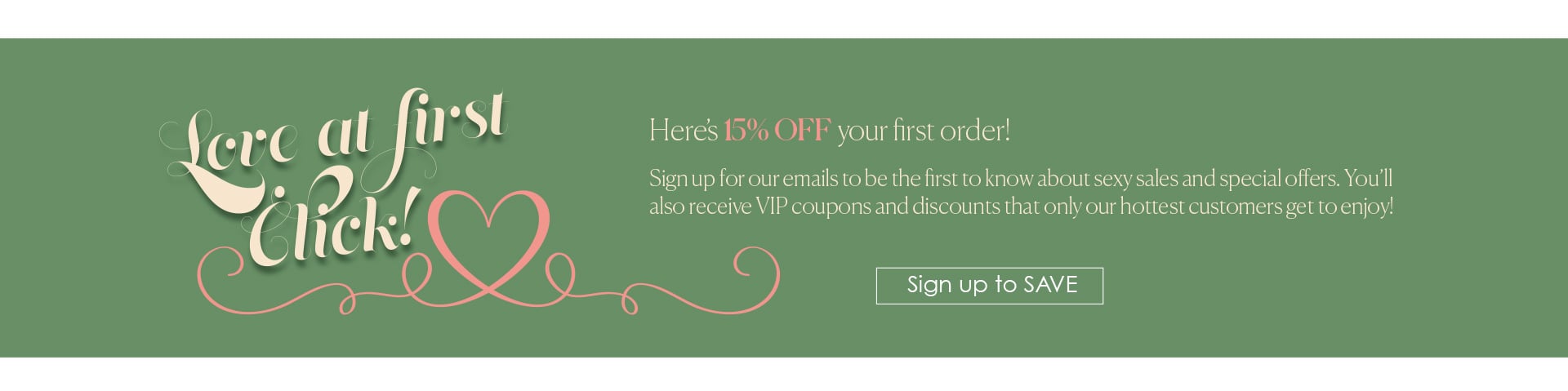 Love at First Click - Here’s 15% OFF your first order! - Sign up for our emails to be the first to know about sexy sales and special offers. You’ll also receive VIP coupons and  discounts that only our hottest  customers get to enjoy!