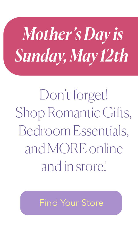 Mother's Day is Sunday, may 12th - Don’t forget! Shop Romantic Gifts, Bedroom Essentials, and MORE online  and in store!