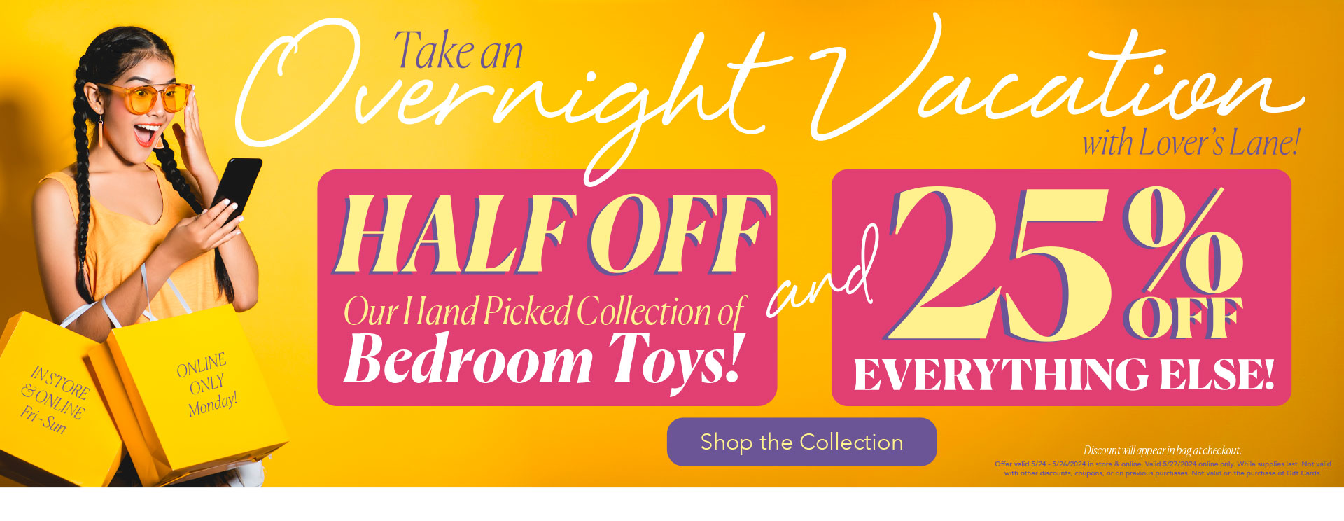 Take an Overnight Vacation with Lover's Lane - HALF OFF our hand picked collection of Bedroom Toys! AND 25% OFF EVERYTHING ELSE! - in store & online Fri-Sun Online Only Monday
