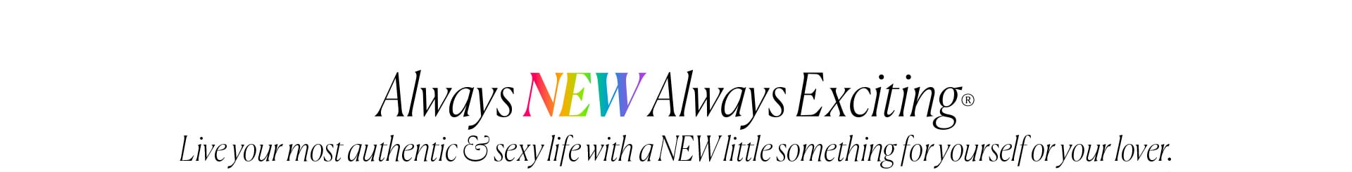 Always New Always Exciting - Live your most authentic & sexy life with a NEW little something for yourself or your lover.