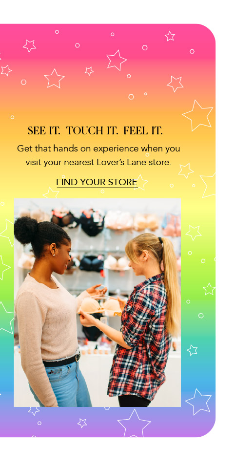 See it. Touch it. Feel it. Get that hands on experience when you visit a Lover’s Lane location near you.