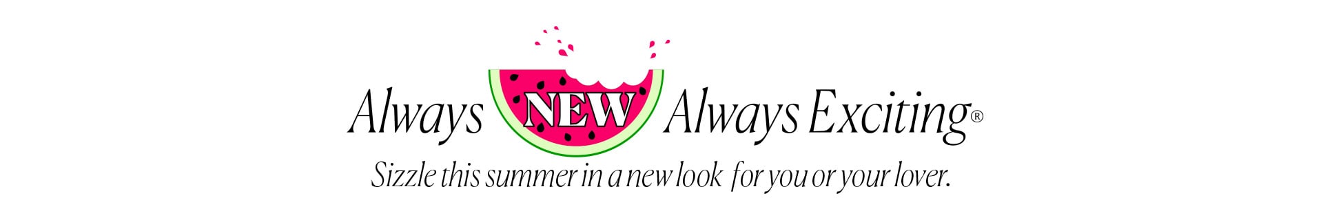 Always New Always Exciting - Sizzle this summer in a new look for you or your lover.