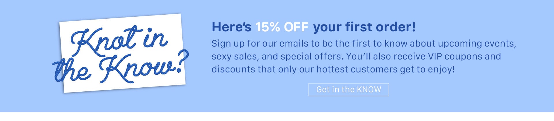 Knot in the Know? Here’s 15% OFF your first order! - Sign up for our emails to be the first to know about upcoming events, sexy sales, and special offers. You’ll also receive VIP coupons and discounts that only our hottest customers get to enjoy!