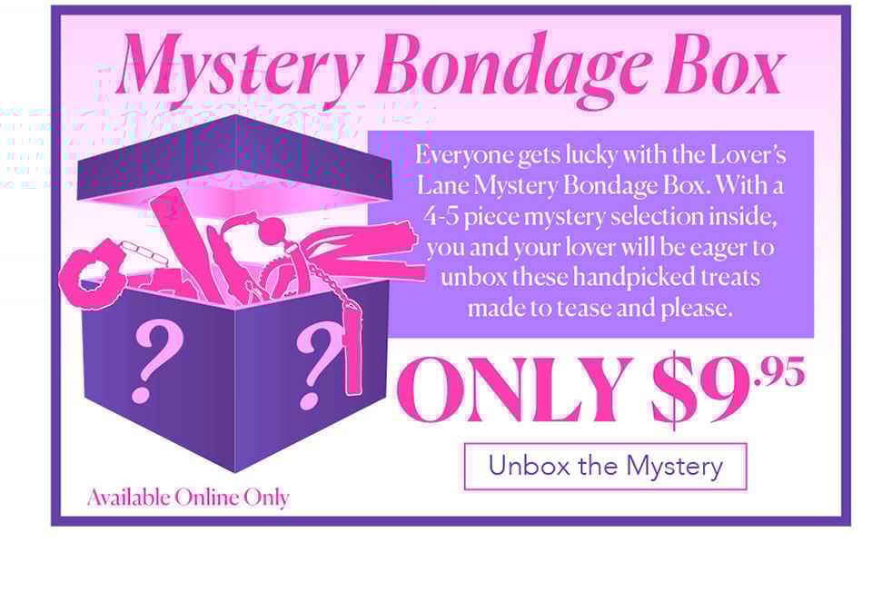 Mystery Bondage Box - Everyone gets lucky with the Lover’s LaneMystery Bondage Box. With a 4-5 piece mystery selection inside, you and your lover will be eager to unbox these handpicked treats  made to tease and please.  $9.95 - Online Only