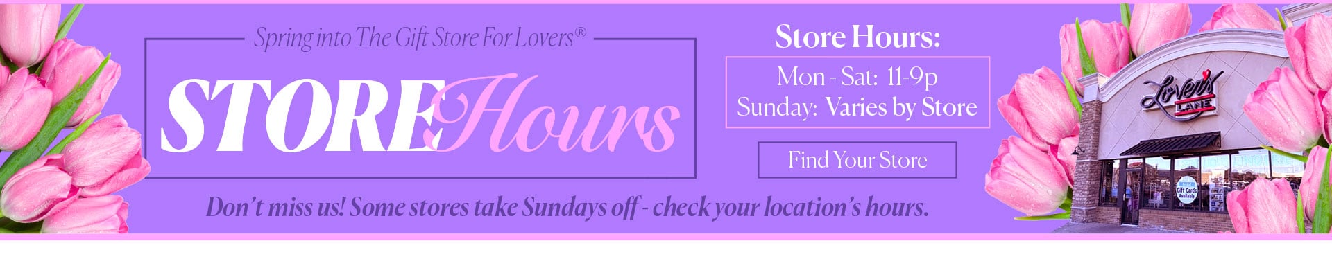 Spring into The Gift Store for Lovers - New Hours - Store Hours: Mon-Sat 11-9p  Sunday Varies by Store - Don’t miss us! Some stores take Sundays off - check your location’s hours.